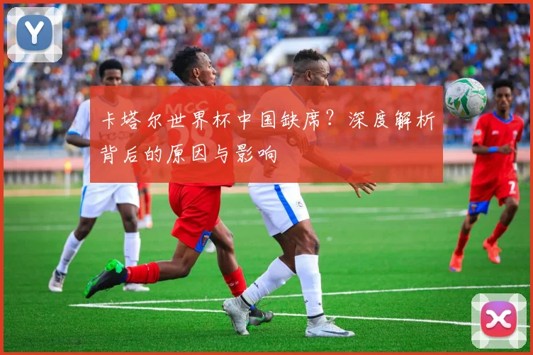 卡塔尔世界杯中国缺席?深度解析背后的原因与影响