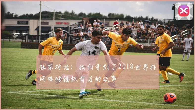 独家对话：我们拿到了2018世界杯网络转播权背后的故事