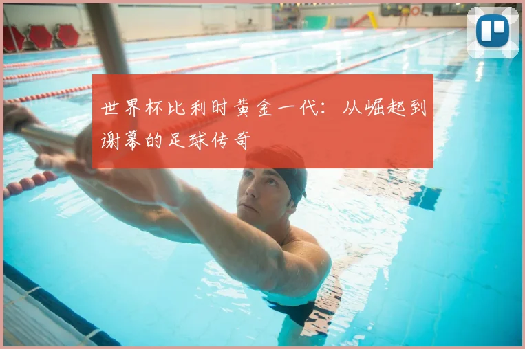世界杯比利时黄金一代：从崛起到谢幕的足球传奇