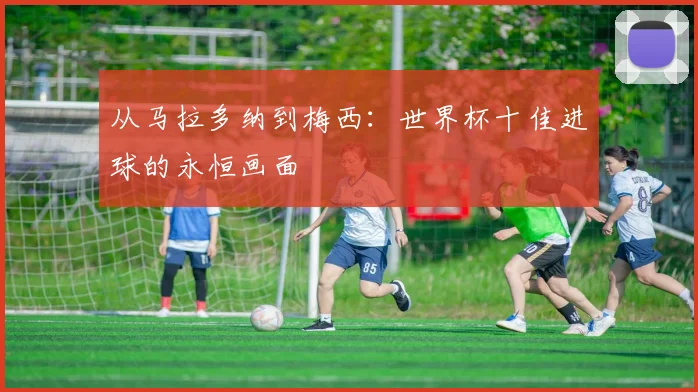 从马拉多纳到梅西：世界杯十佳进球的永恒画面