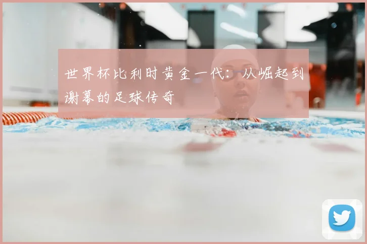 世界杯比利时黄金一代：从崛起到谢幕的足球传奇