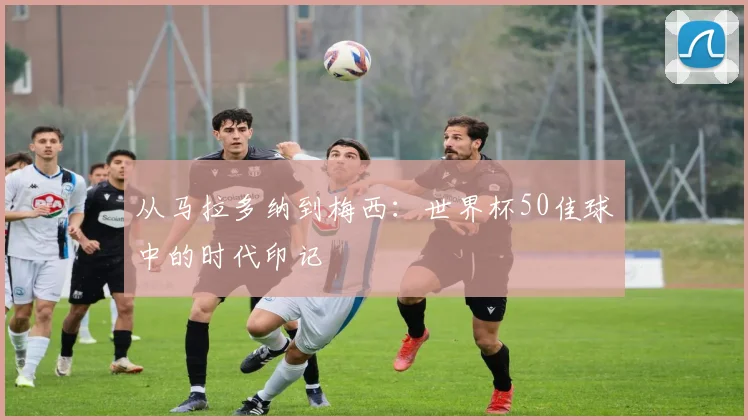从马拉多纳到梅西：世界杯50佳球中的时代印记