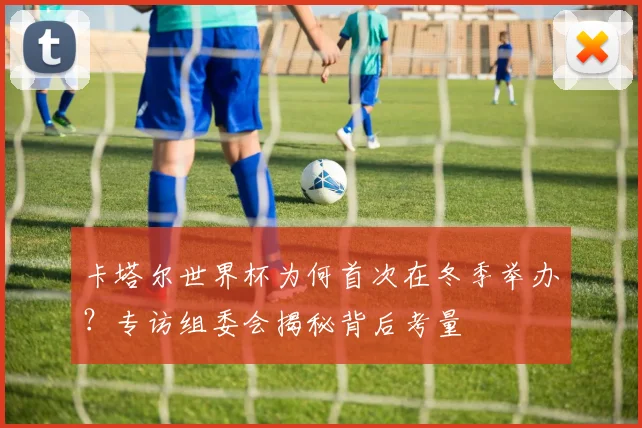 卡塔尔世界杯为何首次在冬季举办?专访组委会揭秘背后考量