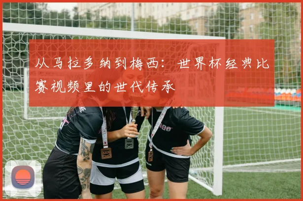 从马拉多纳到梅西：世界杯经典比赛视频里的世代传承