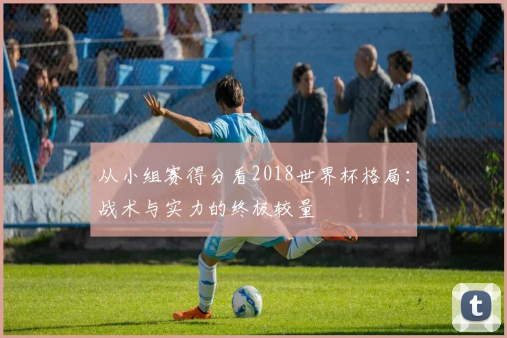 从小组赛得分看2018世界杯格局：战术与实力的终极较量
