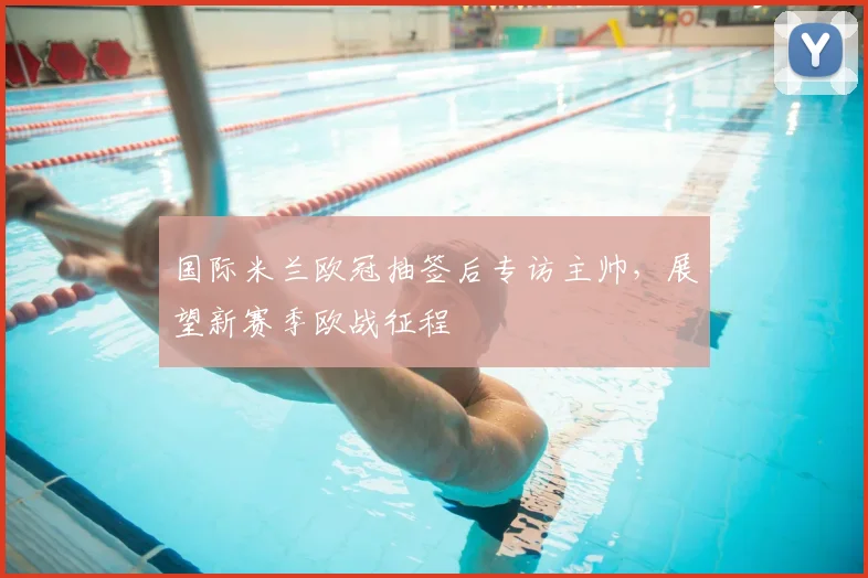 国际米兰欧冠抽签后专访主帅，展望新赛季欧战征程