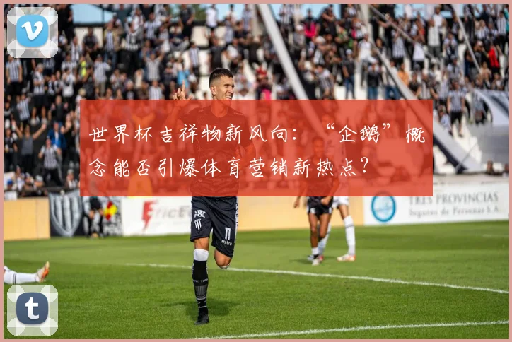 世界杯吉祥物新风向：“企鹅”概念能否引爆体育营销新热点？