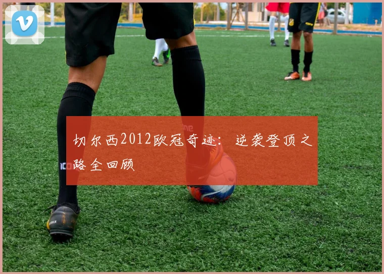 切尔西2012欧冠奇迹：逆袭登顶之路全回顾