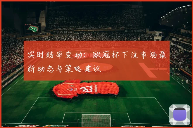 实时赔率变动：欧冠杯下注市场最新动态与策略建议