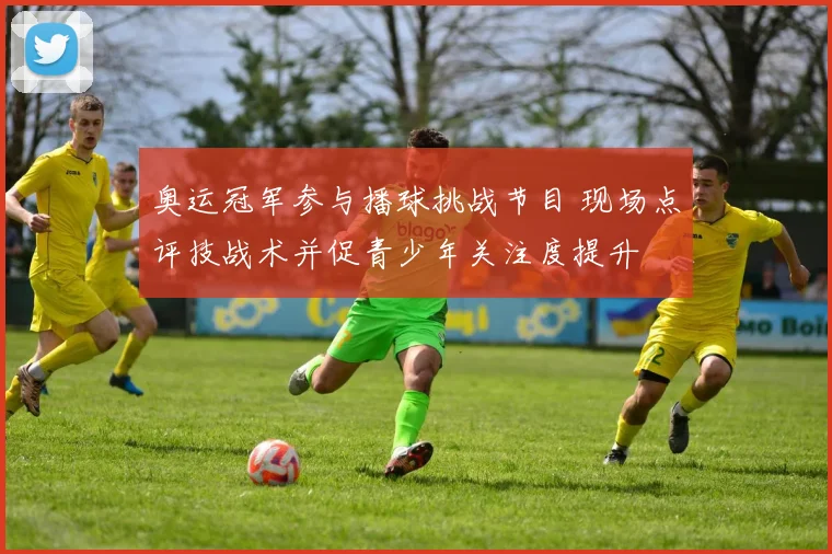 奥运冠军参与播球挑战节目 现场点评技战术并促青少年关注度提升